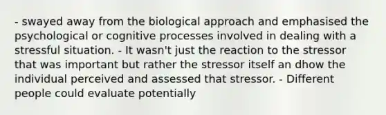 - swayed away from the biological approach and emphasised the psychological or cognitive processes involved in dealing with a stressful situation. - It wasn't just the reaction to the stressor that was important but rather the stressor itself an dhow the individual perceived and assessed that stressor. - Different people could evaluate potentially