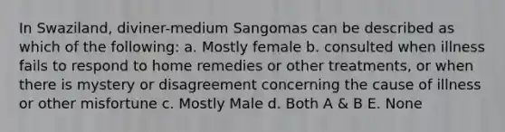 In Swaziland, diviner-medium Sangomas can be described as which of the following: a. Mostly female b. consulted when illness fails to respond to home remedies or other treatments, or when there is mystery or disagreement concerning the cause of illness or other misfortune c. Mostly Male d. Both A & B E. None