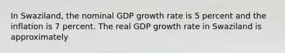 In Swaziland, the nominal GDP growth rate is 5 percent and the inflation is 7 percent. The real GDP growth rate in Swaziland is approximately