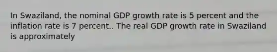 In Swaziland, the nominal GDP growth rate is 5 percent and the inflation rate is 7 percent.. The real GDP growth rate in Swaziland is approximately