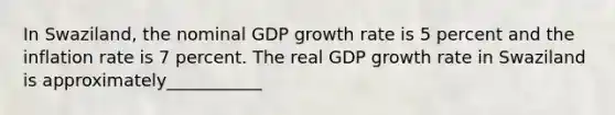 In Swaziland, the nominal GDP growth rate is 5 percent and the inflation rate is 7 percent. The real GDP growth rate in Swaziland is approximately___________