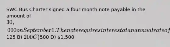 SWC Bus Charter signed a four-month note payable in the amount of 30,000 on September 1. The note requires interest at an annual rate of 5%. The amount of interest to be accrued at the end of September is A)125 B) 200 C)500 D) 1,500