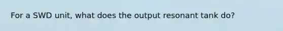 For a SWD unit, what does the output resonant tank do?