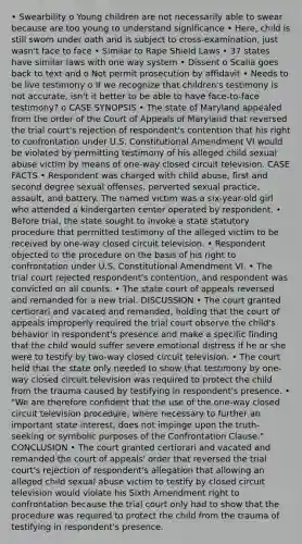 • Swearbility o Young children are not necessarily able to swear because are too young to understand significance • Here, child is still sworn under oath and is subject to cross-examination, just wasn't face to face • Similar to Rape Shield Laws • 37 states have similar laws with one way system • Dissent o Scalia goes back to text and o Not permit prosecution by affidavit • Needs to be live testimony o If we recognize that children's testimony is not accurate, isn't it better to be able to have face-to-face testimony? o CASE SYNOPSIS • The state of Maryland appealed from the order of the Court of Appeals of Maryland that reversed the trial court's rejection of respondent's contention that his right to confrontation under U.S. Constitutional Amendment VI would be violated by permitting testimony of his alleged child sexual abuse victim by means of one-way closed circuit television. CASE FACTS • Respondent was charged with child abuse, first and second degree sexual offenses, perverted sexual practice, assault, and battery. The named victim was a six-year-old girl who attended a kindergarten center operated by respondent. • Before trial, the state sought to invoke a state statutory procedure that permitted testimony of the alleged victim to be received by one-way closed circuit television. • Respondent objected to the procedure on the basis of his right to confrontation under U.S. Constitutional Amendment VI. • The trial court rejected respondent's contention, and respondent was convicted on all counts. • The state court of appeals reversed and remanded for a new trial. DISCUSSION • The court granted certiorari and vacated and remanded, holding that the court of appeals improperly required the trial court observe the child's behavior in respondent's presence and make a specific finding that the child would suffer severe emotional distress if he or she were to testify by two-way closed circuit television. • The court held that the state only needed to show that testimony by one-way closed circuit television was required to protect the child from the trauma caused by testifying in respondent's presence. • "We are therefore confident that the use of the one-way closed circuit television procedure, where necessary to further an important state interest, does not impinge upon the truth-seeking or symbolic purposes of the Confrontation Clause." CONCLUSION • The court granted certiorari and vacated and remanded the court of appeals' order that reversed the trial court's rejection of respondent's allegation that allowing an alleged child sexual abuse victim to testify by closed circuit television would violate his Sixth Amendment right to confrontation because the trial court only had to show that the procedure was required to protect the child from the trauma of testifying in respondent's presence.