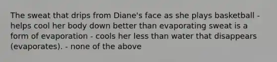 The sweat that drips from Diane's face as she plays basketball - helps cool her body down better than evaporating sweat is a form of evaporation - cools her less than water that disappears (evaporates). - none of the above