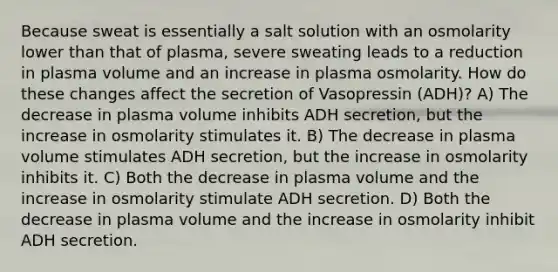 Because sweat is essentially a salt solution with an osmolarity lower than that of plasma, severe sweating leads to a reduction in plasma volume and an increase in plasma osmolarity. How do these changes affect the secretion of Vasopressin (ADH)? A) The decrease in plasma volume inhibits ADH secretion, but the increase in osmolarity stimulates it. B) The decrease in plasma volume stimulates ADH secretion, but the increase in osmolarity inhibits it. C) Both the decrease in plasma volume and the increase in osmolarity stimulate ADH secretion. D) Both the decrease in plasma volume and the increase in osmolarity inhibit ADH secretion.