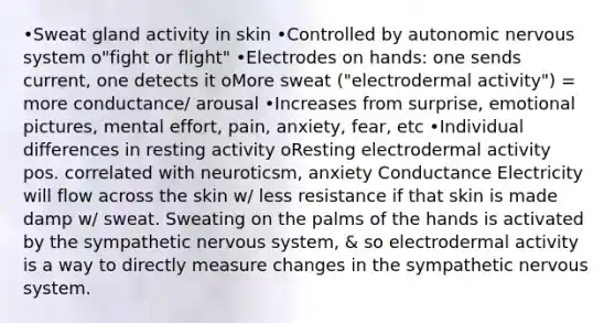 •Sweat gland activity in skin •Controlled by autonomic nervous system o"fight or flight" •Electrodes on hands: one sends current, one detects it oMore sweat ("electrodermal activity") = more conductance/ arousal •Increases from surprise, emotional pictures, mental effort, pain, anxiety, fear, etc •Individual differences in resting activity oResting electrodermal activity pos. correlated with neuroticsm, anxiety Conductance Electricity will flow across the skin w/ less resistance if that skin is made damp w/ sweat. Sweating on the palms of the hands is activated by the sympathetic nervous system, & so electrodermal activity is a way to directly measure changes in the sympathetic nervous system.