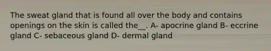 The sweat gland that is found all over the body and contains openings on the skin is called the__. A- apocrine gland B- eccrine gland C- sebaceous gland D- dermal gland