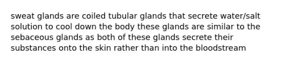 sweat glands are coiled tubular glands that secrete water/salt solution to cool down the body these glands are similar to the sebaceous glands as both of these glands secrete their substances onto the skin rather than into <a href='https://www.questionai.com/knowledge/k7oXMfj7lk-the-blood' class='anchor-knowledge'>the blood</a>stream