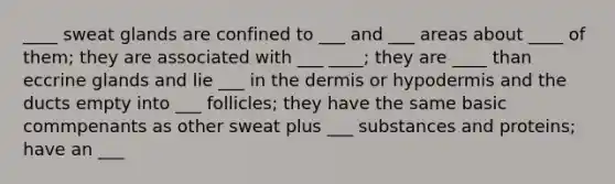 ____ sweat glands are confined to ___ and ___ areas about ____ of them; they are associated with ___ ____; they are ____ than eccrine glands and lie ___ in the dermis or hypodermis and the ducts empty into ___ follicles; they have the same basic commpenants as other sweat plus ___ substances and proteins; have an ___