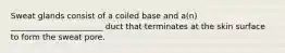 Sweat glands consist of a coiled base and a(n) _______________________ duct that terminates at the skin surface to form the sweat pore.