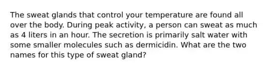 The sweat glands that control your temperature are found all over the body. During peak activity, a person can sweat as much as 4 liters in an hour. The secretion is primarily salt water with some smaller molecules such as dermicidin. What are the two names for this type of sweat gland?