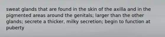 sweat glands that are found in the skin of the axilla and in the pigmented areas around the genitals; larger than the other glands; secrete a thicker, milky secretion; begin to function at puberty