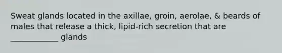 Sweat glands located in the axillae, groin, aerolae, & beards of males that release a thick, lipid-rich secretion that are ____________ glands