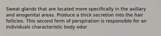 Sweat glands that are located more specifically in the axillary and anogenital areas. Produce a thick secretion into the hair follicles. This second form of perspiration is responsible for an individuals characteristic body odor