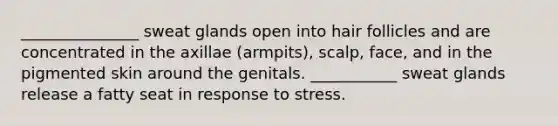 _______________ sweat glands open into hair follicles and are concentrated in the axillae (armpits), scalp, face, and in the pigmented skin around the genitals. ___________ sweat glands release a fatty seat in response to stress.