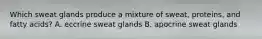 Which sweat glands produce a mixture of sweat, proteins, and fatty acids? A. eccrine sweat glands B. apocrine sweat glands