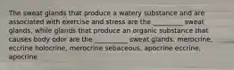 The sweat glands that produce a watery substance and are associated with exercise and stress are the _________ sweat glands, while glands that produce an organic substance that causes body odor are the __________ sweat glands. merocrine, eccrine holocrine, merocrine sebaceous, apocrine eccrine, apocrine