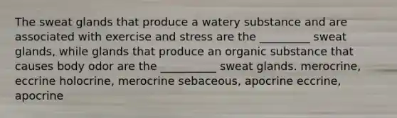 The sweat glands that produce a watery substance and are associated with exercise and stress are the _________ sweat glands, while glands that produce an organic substance that causes body odor are the __________ sweat glands. merocrine, eccrine holocrine, merocrine sebaceous, apocrine eccrine, apocrine