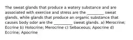 The sweat glands that produce a watery substance and are associated with exercise and stress are the _________ sweat glands, while glands that produce an organic substance that causes body odor are the __________ sweat glands. a) Merocrine; Eccrine b) Holocrine; Merocrine c) Sebaceous; Apocrine d) Eccrine; Apocrine