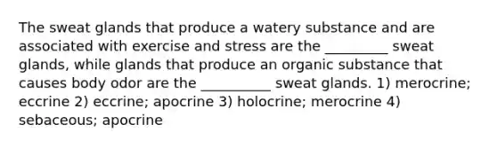 The sweat glands that produce a watery substance and are associated with exercise and stress are the _________ sweat glands, while glands that produce an organic substance that causes body odor are the __________ sweat glands. 1) merocrine; eccrine 2) eccrine; apocrine 3) holocrine; merocrine 4) sebaceous; apocrine