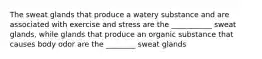 The sweat glands that produce a watery substance and are associated with exercise and stress are the ___________ sweat glands, while glands that produce an organic substance that causes body odor are the ________ sweat glands