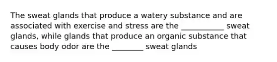 The sweat glands that produce a watery substance and are associated with exercise and stress are the ___________ sweat glands, while glands that produce an organic substance that causes body odor are the ________ sweat glands