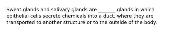 Sweat glands and salivary glands are _______ glands in which epithelial cells secrete chemicals into a duct, where they are transported to another structure or to the outside of the body.