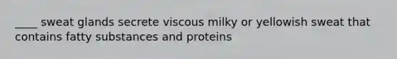 ____ sweat glands secrete viscous milky or yellowish sweat that contains fatty substances and proteins