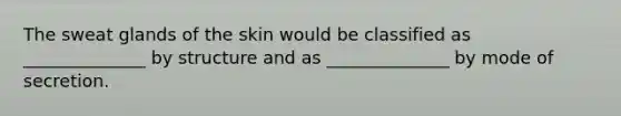 The sweat glands of the skin would be classified as ______________ by structure and as ______________ by mode of secretion.