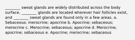 ________ sweat glands are widely distributed across the body surface, ________ glands are located wherever hair follicles exist, and ________ sweat glands are found only in a few areas. a. Sebaceous; merocrine; apocrine b. Apocrine; sebaceous; merocrine c. Merocrine; sebaceous; apocrine d. Merocrine; apocrine; sebaceous e. Apocrine; merocrine; sebaceous