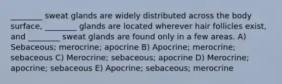 ________ sweat glands are widely distributed across the body surface, ________ glands are located wherever hair follicles exist, and ________ sweat glands are found only in a few areas. A) Sebaceous; merocrine; apocrine B) Apocrine; merocrine; sebaceous C) Merocrine; sebaceous; apocrine D) Merocrine; apocrine; sebaceous E) Apocrine; sebaceous; merocrine