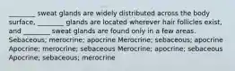 ________ sweat glands are widely distributed across the body surface, ________ glands are located wherever hair follicles exist, and ________ sweat glands are found only in a few areas. Sebaceous; merocrine; apocrine Merocrine; sebaceous; apocrine Apocrine; merocrine; sebaceous Merocrine; apocrine; sebaceous Apocrine; sebaceous; merocrine