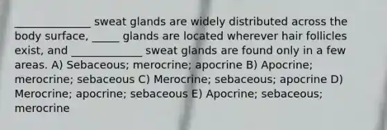 ______________ sweat glands are widely distributed across the body surface, _____ glands are located wherever hair follicles exist, and _____________ sweat glands are found only in a few areas. A) Sebaceous; merocrine; apocrine B) Apocrine; merocrine; sebaceous C) Merocrine; sebaceous; apocrine D) Merocrine; apocrine; sebaceous E) Apocrine; sebaceous; merocrine