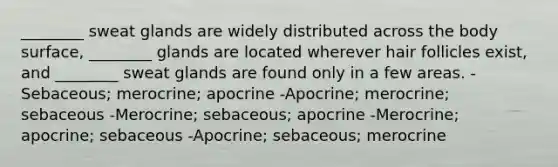 ________ sweat glands are widely distributed across the body surface, ________ glands are located wherever hair follicles exist, and ________ sweat glands are found only in a few areas. -Sebaceous; merocrine; apocrine -Apocrine; merocrine; sebaceous -Merocrine; sebaceous; apocrine -Merocrine; apocrine; sebaceous -Apocrine; sebaceous; merocrine