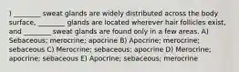 ) ________ sweat glands are widely distributed across the body surface, ________ glands are located wherever hair follicles exist, and ________ sweat glands are found only in a few areas. A) Sebaceous; merocrine; apocrine B) Apocrine; merocrine; sebaceous C) Merocrine; sebaceous; apocrine D) Merocrine; apocrine; sebaceous E) Apocrine; sebaceous; merocrine