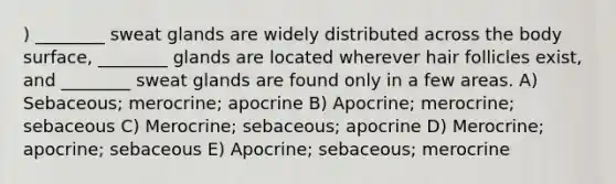 ) ________ sweat glands are widely distributed across the body surface, ________ glands are located wherever hair follicles exist, and ________ sweat glands are found only in a few areas. A) Sebaceous; merocrine; apocrine B) Apocrine; merocrine; sebaceous C) Merocrine; sebaceous; apocrine D) Merocrine; apocrine; sebaceous E) Apocrine; sebaceous; merocrine