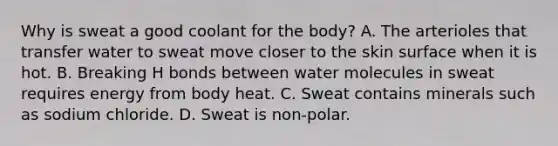 Why is sweat a good coolant for the body? A. The arterioles that transfer water to sweat move closer to the skin surface when it is hot. B. Breaking H bonds between water molecules in sweat requires energy from body heat. C. Sweat contains minerals such as sodium chloride. D. Sweat is non-polar.