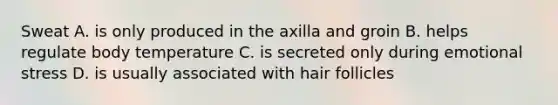 Sweat A. is only produced in the axilla and groin B. helps regulate body temperature C. is secreted only during emotional stress D. is usually associated with hair follicles