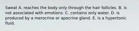 Sweat A. reaches the body only through the hair follicles. B. is not associated with emotions. C. contains only water. D. is produced by a merocrine or apocrine gland. E. is a hypertonic fluid.