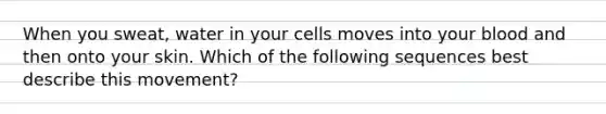 When you sweat, water in your cells moves into your blood and then onto your skin. Which of the following sequences best describe this movement?