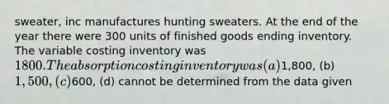 sweater, inc manufactures hunting sweaters. At the end of the year there were 300 units of finished goods ending inventory. The variable costing inventory was 1800. The absorption costing inventory was (a)1,800, (b) 1,500, (c)600, (d) cannot be determined from the data given