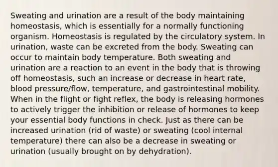 Sweating and urination are a result of the body maintaining homeostasis, which is essentially for a normally functioning organism. Homeostasis is regulated by the circulatory system. In urination, waste can be excreted from the body. Sweating can occur to maintain body temperature. Both sweating and urination are a reaction to an event in the body that is throwing off homeostasis, such an increase or decrease in heart rate, blood pressure/flow, temperature, and gastrointestinal mobility. When in the flight or fight reflex, the body is releasing hormones to actively trigger the inhibition or release of hormones to keep your essential body functions in check. Just as there can be increased urination (rid of waste) or sweating (cool internal temperature) there can also be a decrease in sweating or urination (usually brought on by dehydration).