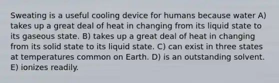 Sweating is a useful cooling device for humans because water A) takes up a great deal of heat in changing from its liquid state to its gaseous state. B) takes up a great deal of heat in changing from its solid state to its liquid state. C) can exist in three states at temperatures common on Earth. D) is an outstanding solvent. E) ionizes readily.