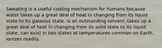 Sweating is a useful cooling mechanism for humans because water takes up a great deal of heat in changing from its liquid state to its gaseous state. is an outstanding solvent. takes up a great deal of heat in changing from its solid state to its liquid state. can exist in two states at temperatures common on Earth. ionizes readily.