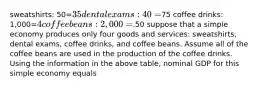 sweatshirts: 50=35 dental exams: 40=75 coffee drinks: 1,000=4 coffee beans: 2,000=.50 suppose that a simple economy produces only four goods and services: sweatshirts, dental exams, coffee drinks, and coffee beans. Assume all of the coffee beans are used in the production of the coffee drinks. Using the information in the above table, nominal GDP for this simple economy equals