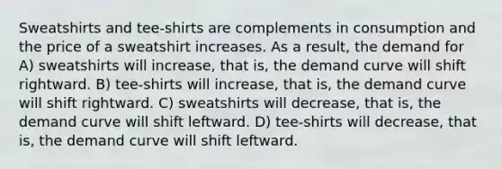 Sweatshirts and tee-shirts are complements in consumption and the price of a sweatshirt increases. As a result, the demand for A) sweatshirts will increase, that is, the demand curve will shift rightward. B) tee-shirts will increase, that is, the demand curve will shift rightward. C) sweatshirts will decrease, that is, the demand curve will shift leftward. D) tee-shirts will decrease, that is, the demand curve will shift leftward.