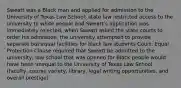 Sweatt was a Black man and applied for admission to the University of Texas Law School; state law restricted access to the university to white people and Sweatt's application was immediately rejected; when Sweatt asked the state courts to order his admission, the university attempted to provide separate but equal facilities for black law students Court: Equal Protection Clause required that Sweatt be admitted to the university; law school that was opened for Black people would have been unequal to the University of Texas Law School (faculty, course variety, library, legal writing opportunities, and overall prestige)