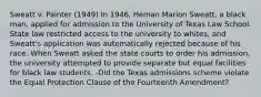 Sweatt v. Painter (1949) In 1946, Heman Marion Sweatt, a black man, applied for admission to the University of Texas Law School. State law restricted access to the university to whites, and Sweatt's application was automatically rejected because of his race. When Sweatt asked the state courts to order his admission, the university attempted to provide separate but equal facilities for black law students. -Did the Texas admissions scheme violate the Equal Protection Clause of the Fourteenth Amendment?