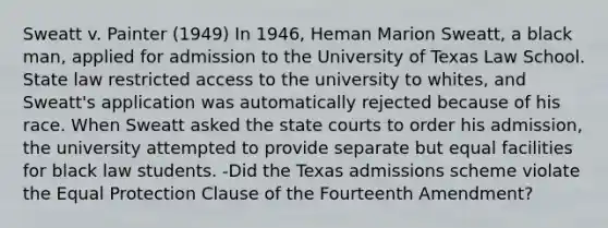 Sweatt v. Painter (1949) In 1946, Heman Marion Sweatt, a black man, applied for admission to the University of Texas Law School. State law restricted access to the university to whites, and Sweatt's application was automatically rejected because of his race. When Sweatt asked the state courts to order his admission, the university attempted to provide separate but equal facilities for black law students. -Did the Texas admissions scheme violate the Equal Protection Clause of the Fourteenth Amendment?